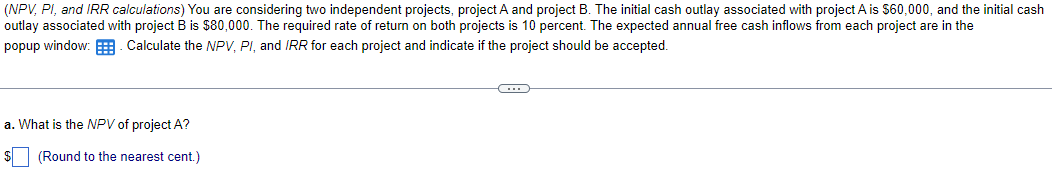 (NPV, PI, and IRR calculations) You are considering two independent projects, project A and project B. The initial cash outlay associated with project A is $60,000, and the initial cash
outlay associated with project B is $80,000. The required rate of return on both projects is 10 percent. The expected annual free cash inflows from each project are in the
popup window: Calculate the NPV, PI, and IRR for each project and indicate if the project should be accepted.
a. What is the NPV of project A?
$ (Round to the nearest cent.)
C