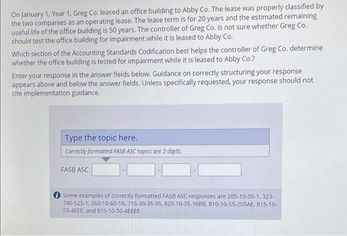 On January 1, Year 1, Greg Co. leased an office building to Abby Co. The lease was properly classified by
the two companies as an operating lease. The lease term is for 20 years and the estimated remaining
useful life of the office building is 50 years. The controller of Greg Co. is not sure whether Greg Co.
should test the office building for impairment while it is leased to Abby Co.
Which section of the Accounting Standards Codification best helps the controller of Greg Co. determine
whether the office building is tested for impairment while it is leased to Abby Co.?
Enter your response in the answer fields below. Guidance on correctly structuring your response
appears above and below the answer fields. Unless specifically requested, your response should not
cite implementation guidance.
Type the topic here.
Correctly formatted FASB ASC topics are 3 digits.
FASB ASC
Some examples of correctly formatted FASB ASC responses are 205-10-05-1,323-
740-525-1, 260-10-60-1A, 715-30-35-95, 820-10-35-16BB. 810-10-55-205AE, 815-10-
50-4EEE, and 815-10-50-4EEEE