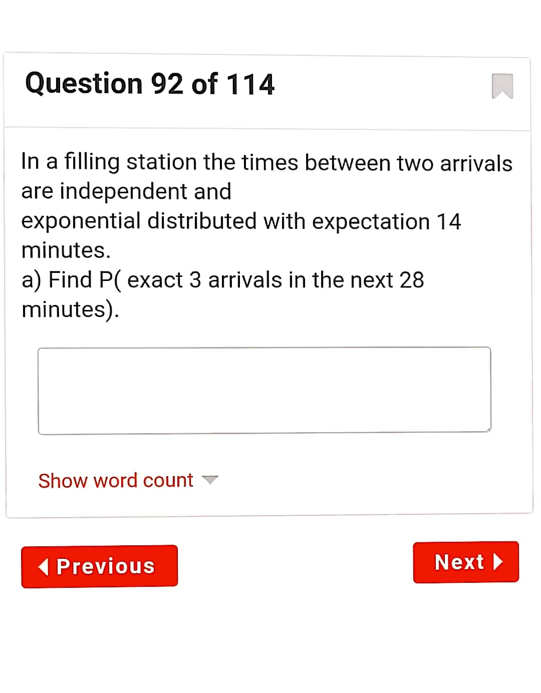 Question 92 of 114
In a filling station the times between two arrivals
are independent and
exponential distributed with expectation 14
minutes.
a) Find P( exact 3 arrivals in the next 28
minutes).
Show word count
( Previous
Next

