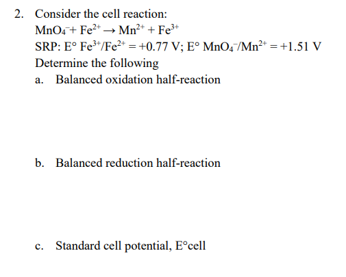 2. Consider the cell reaction:
MnO4+ Fe2* → Mn²+ + Fe³*
SRP: E° Fe*/Fe²* = +0.77 V; E° MnO,/Mn²* = +1.51 V
Determine the following
a. Balanced oxidation half-reaction
b. Balanced reduction half-reaction
c. Standard cell potential, E°cell
с.
