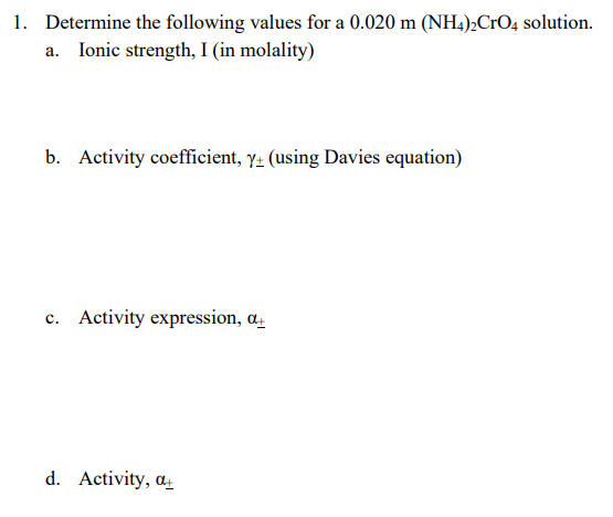 1. Determine the following values for a 0.020 m (NH.),CrO4 solution.
Ionic strength, I (in molality)
b. Activity coefficient, y- (using Davies equation)
c. Activity expression, a.
d. Activity, a.
