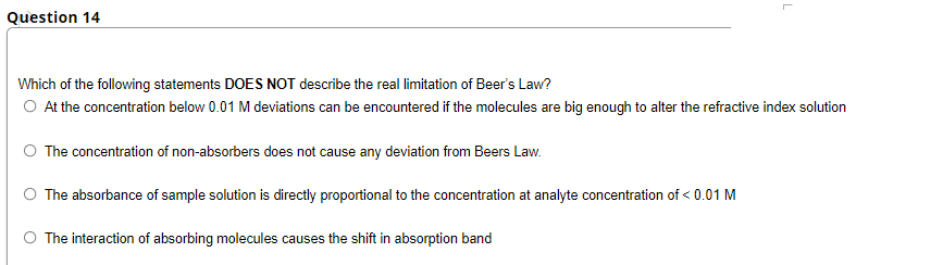 Question 14
Which of the following statements DOES NOT describe the real limitation of Beer's Law?
O At the concentration below 0.01 M deviations can be encountered if the molecules are big enough to alter the refractive index solution
The concentration of non-absorbers does not cause any deviation from Beers Law.
The absorbance of sample solution is directly proportional to the concentration at analyte concentration of < 0.01 M
O The interaction of absorbing molecules causes the shift in absorption band
