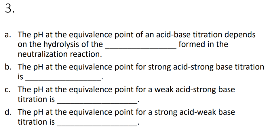 a. The pH at the equivalence point of an acid-base titration depends
on the hydrolysis of the
neutralization reaction.
formed in the
b. The pH at the equivalence point for strong acid-strong base titration
is
c. The pH at the equivalence point for a weak acid-strong base
titration is
d. The pH at the equivalence point for a strong acid-weak base
titration is
3.
