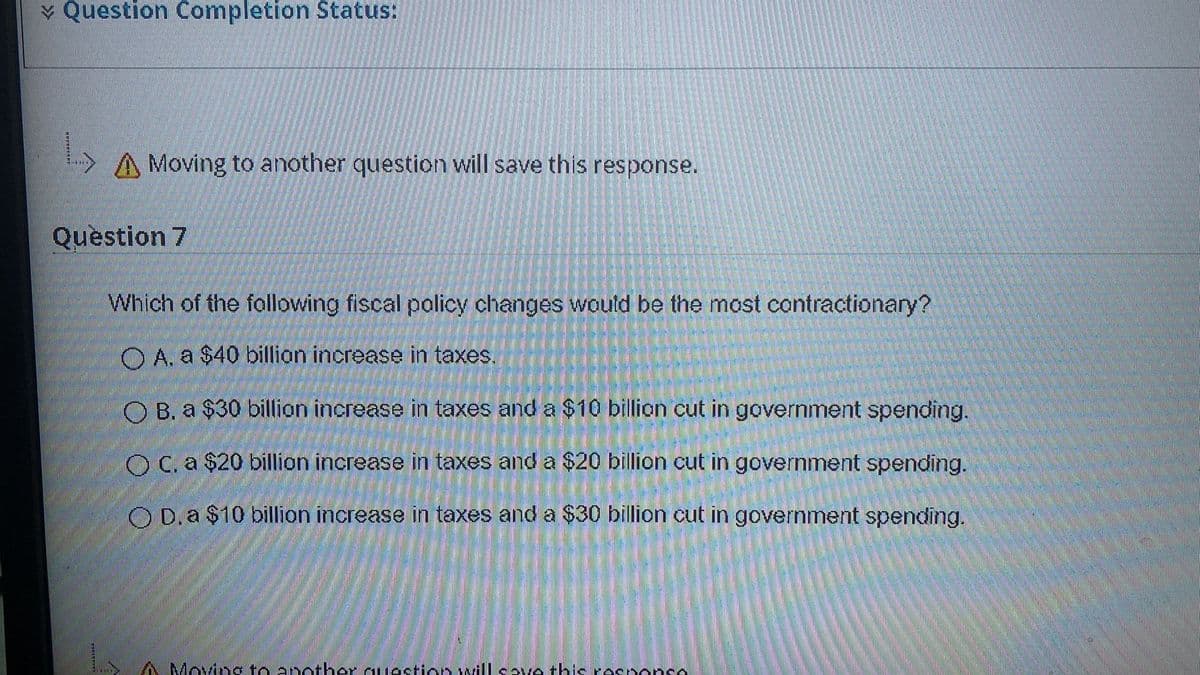 * Question Completion Status:
YA Moving to another question will save this response.
Question 7
Which of the following fiscal policy changes would be the most contractionary?
O A. a $40 billion increase in taxes.
O B. a $30 billion increase in taxes and a $10 billion cut in government spending.
O C. a $20 billion increase in taxes and a $20 billion cut in government spending.
O D.a $10 billion increase in taxes and a $30 billion cut in government spending.
A Moving to another quastion willsve this responso
