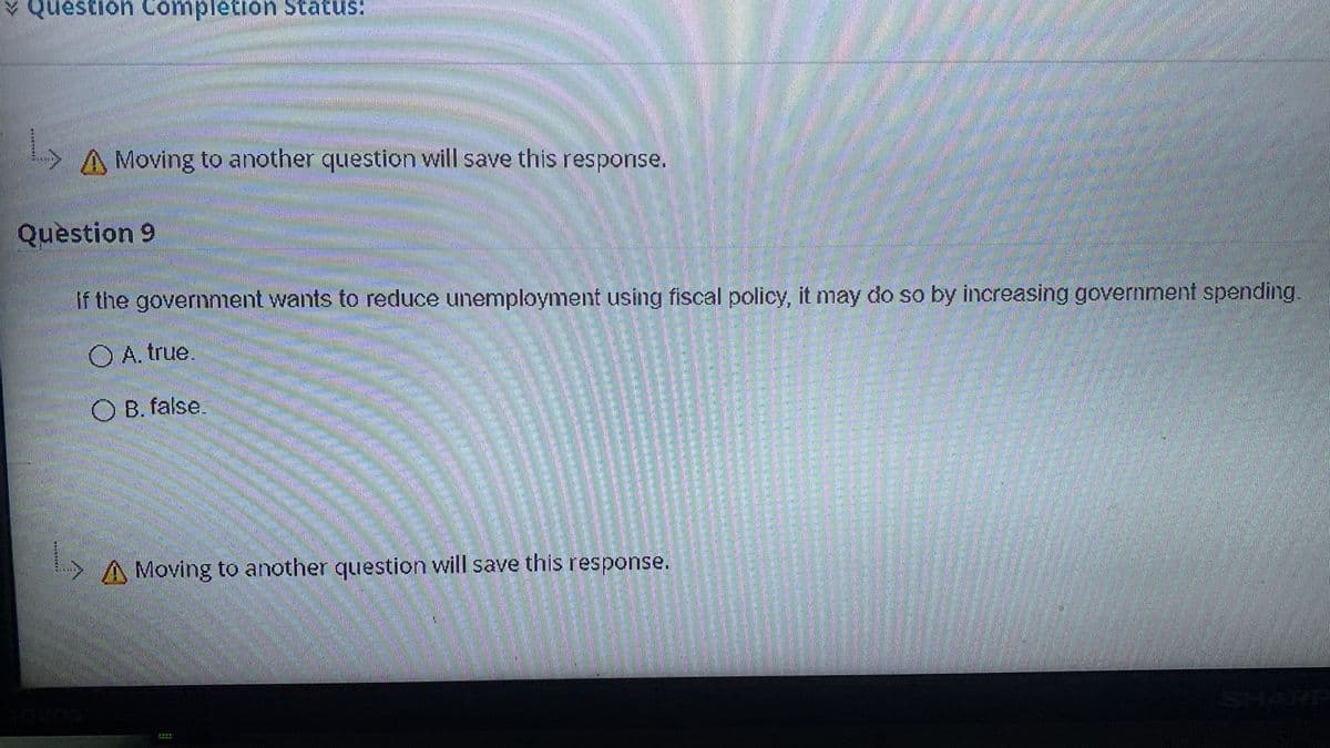 Y Question Completion Status:
A Moving to another question will save this response.
Quèstion 9
If the governntent wants to reduce unemployment using fiscal policy, it may do so by increasing government spending.
O A. true.
O B. false.
> A Moving to another question will save this response.
SHARP
