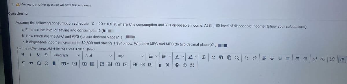 A Moving to another question will save this response.
Question 12
Assume the following consumption schedule: C= 20 + 0.9 Y, where C is consumption and Yis disposable income. At $1,100 level of disposable income: (show your calculations)
a. Find out the level of saving and consumption?
b. How much are the APC and APS (to one decimal place)? (
c. If disposable income increased to $2,800 and saving is $345 now. What are MPC and MPS (to two decimal places)?
For the toolbar, press ALT+F10 (PC) or ALT+FN+F10 (Mac).
BIUS
Paragraph
Arial
10pt
A V
血
x² X2
深| T
[区
田田
田E图|言()
