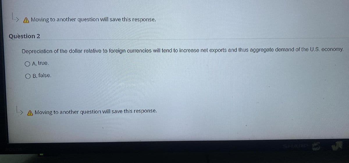 A Moving to another question will save this response.
Question 2
Depreciation of the dollar relative to foreign currencies will tend to increase net exports and thus aggregate demand of the U.S. economy.
O A. true.
B. false.
A Moving to another question will save this response.
SHARP
AQUDS
