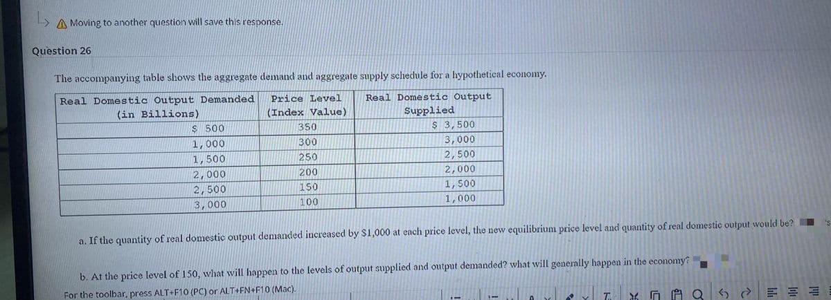 A Moving to another question will save this response.
Question 26
The accompanying table shows the aggregate demand and aggregate supply schedule for a hypothetical economy.
Real Domestic Output Demanded
Real Domestic Output
Price Level
(in Billions)
(Index Value)
Supplied
$ 500
350
$ 3,500
1,000
300
3,000
1,500
250
2,500
2,000
200
2,000
2,500
150
1,500
3,000
100
1,000
a. If the quantity of real domestic output demanded increased by $1,000 at each price level, the new equilibrium price level and quantity of real domestic output would be? I
b. At the price level of 150, what will happen to the levels of output supplied and output demanded? what will generally happen in the economy?
For the toolbar, press ALT+F10 (PC) or ALT+FN+F10 (Mac).
自Q
