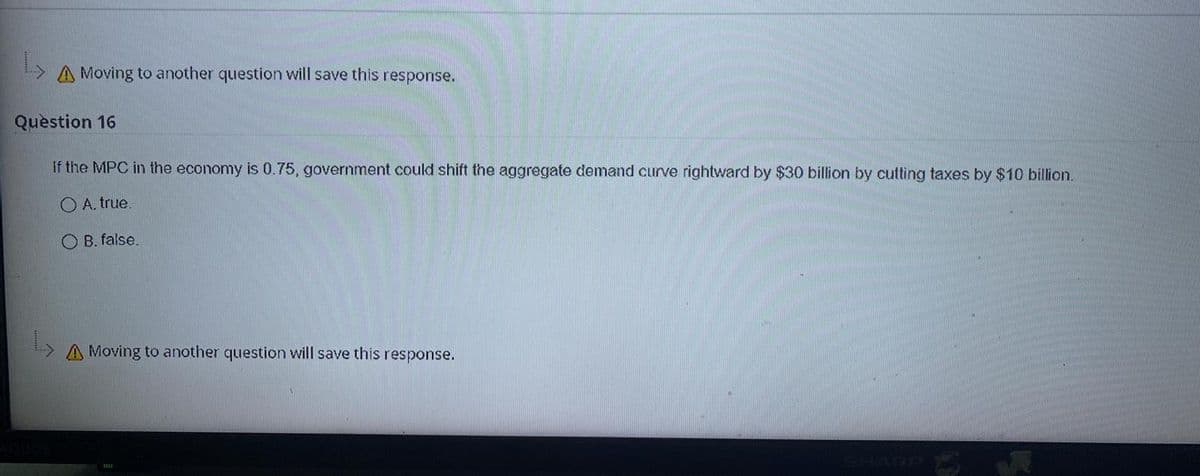 A Moving to another question will save this response.
Quèstion 16
If the MPC in the economy is 0.75, government could shift the aggregate demand curve rightward by $30 billion by cutting taxes by $10 billion.
O A. true.
O B. false.
A Moving to another question will save this response.
