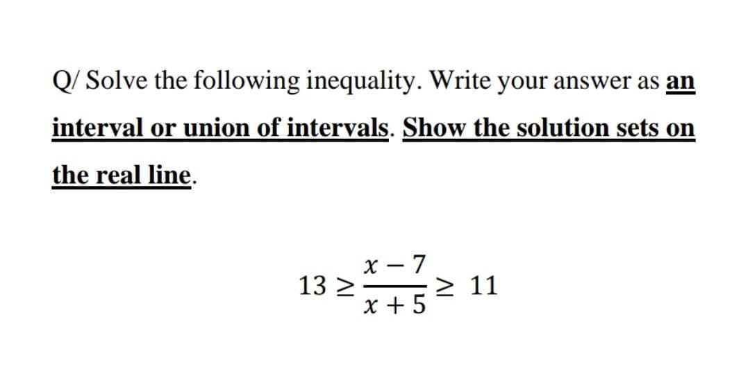 Q/ Solve the following inequality. Write your answer as an
interval or union of intervals. Show the solution sets on
the real line.
x – 7
13 >
x + 5
> 11
