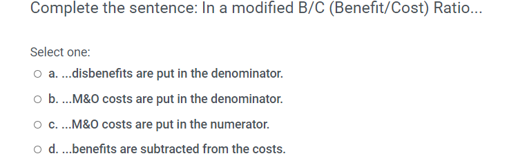 Complete the sentence: In a modified B/C (Benefit/Cost) Ratio...
Select one:
o a.disbenefits are put in the denominator.
o b.M&O costs are put in the denominator.
.M&O costs are put in the numerator.
o d.benefits are subtracted from the costs.
