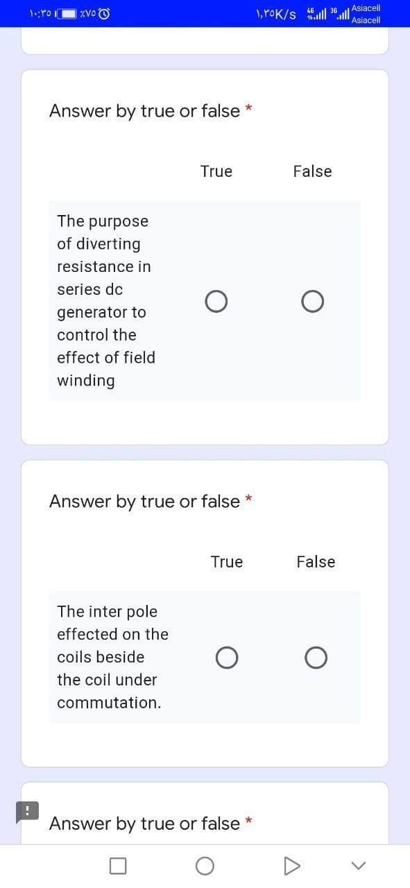 1, POK/s 6ull 36 Asiacell
Asiacell
ZVo O
Answer by true or false *
True
False
The purpose
of diverting
resistance in
series dc
generator to
control the
effect of field
winding
Answer by true or false *
True
False
The inter pole
effected on the
coils beside
the coil under
commutation.
Answer by true or false *
