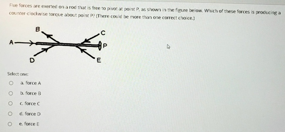 Five forces are exerted on a rod that is free to pivot at point P, as shown in the figure below. Which of these forces is producing a
counter-clockwise torque about point P? (There could be more than one correct choice.)
*.........
E
Select one:
a. force A
b. force B
c. force C
d. force D
e. force E
O O OO

