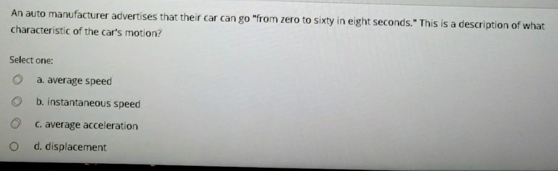 An auto manufacturer advertises that their car can go "from zero to sixty in eight seconds." This is a description of what
characteristic of the car's motion?
Select one:
a. average speed
b. instantaneous speed
C. average acceleration
d. displacement
