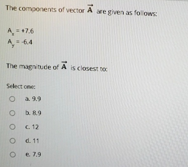 The components of vector A are given as follows:
A = +7.6
A = -6.4
The magnitude of A is closest to:
Select one:
a. 9.9
b. 8.9
C. 12
d. 11
e. 7.9
