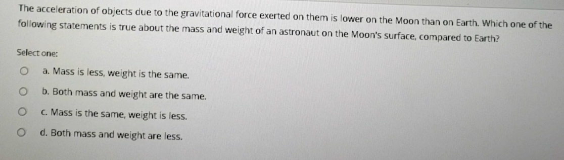 The acceleration of objects due to the gravitational force exerted on them is lower on the Moon than on Earth. Which one of the
following statements is true about the mass and weight of an astronaut on the Moon's surface, compared to Earth?
Select one:
a. Mass is less, weight is the same.
b. Both mass and weight are the same.
C. Mass is the same, weight is less.
d. Both mass and weight are less.
