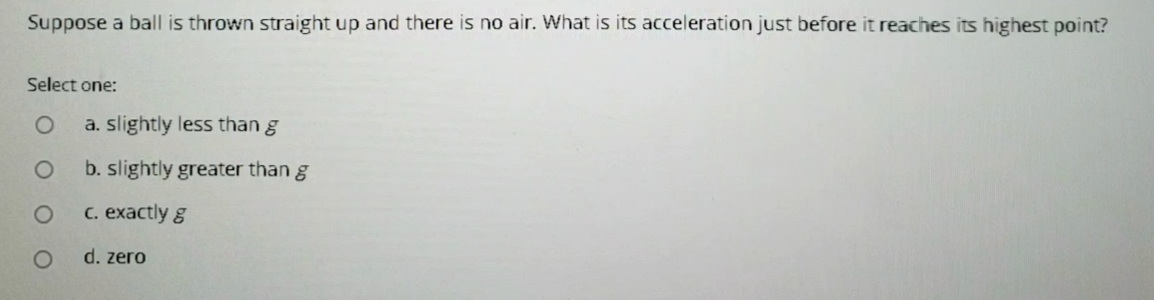 Suppose a ball is thrown straight up and there is no air. What is its acceleration just before it reaches its highest point?
Select one:
a. slightly less than g
b. slightly greater than g
C. exactly g
d. zero
