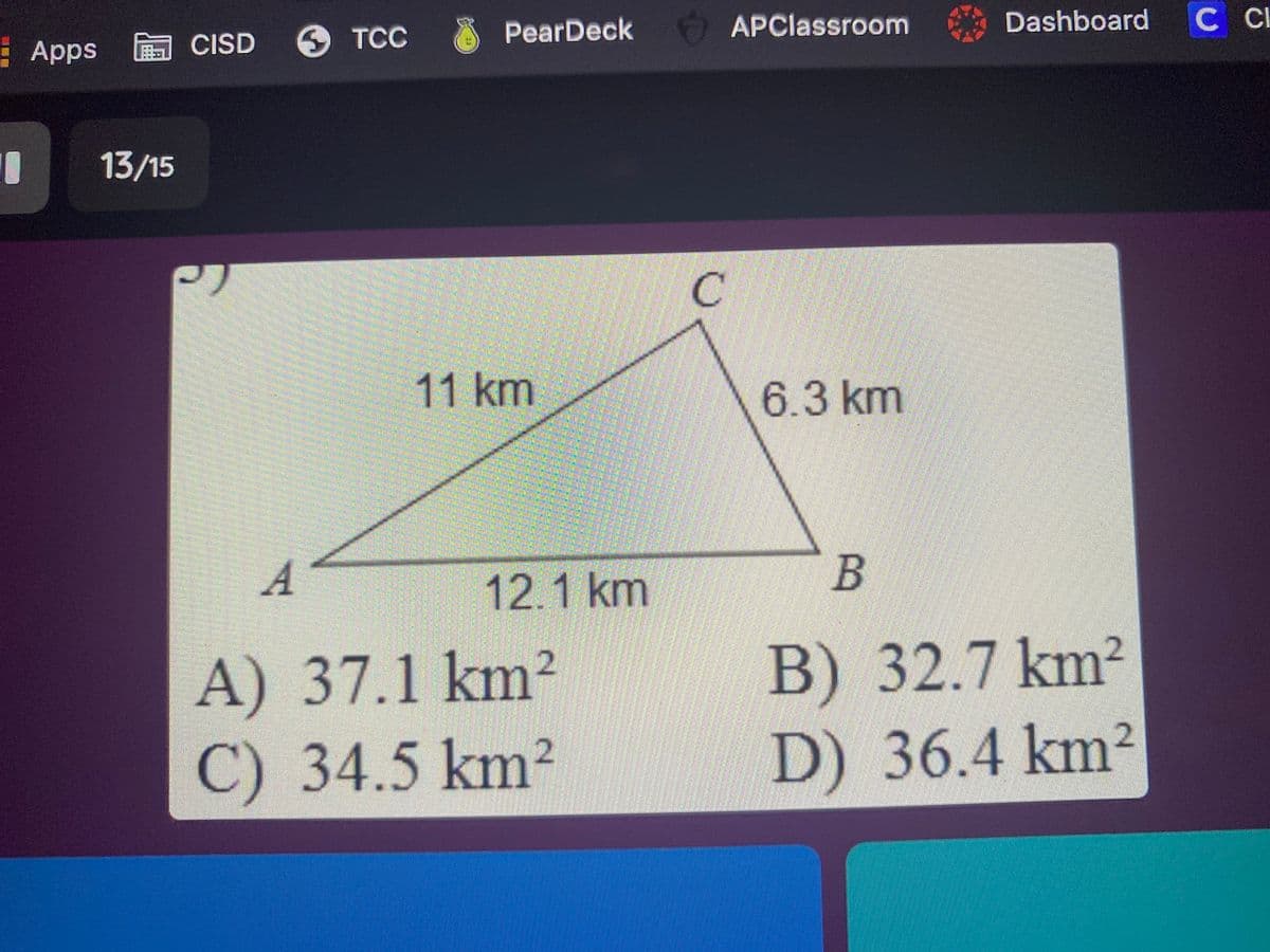 6 TCC
PearDeck
APClassroom
Dashboard
Apps CISD
13/15
C.
11km
6.3km
A
12.1 km
B
A) 37.1 km²
2
B) 32.7 km²
C)
34.5km
2
D) 36.4 km²
