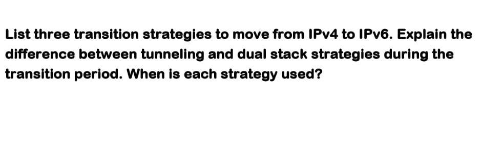 List three transition strategies to move from IPv4 to IPv6. Explain the
difference between tunneling and dual stack strategies during the
transition period. When is each strategy used?