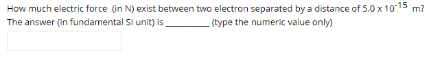 How much electric force (in N) exist between two electron separated by a distance of 5.0 x 10-15 m?
The answer (in fundamental Sl unit) is
(type the numeric value only)
