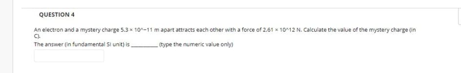 QUESTION 4
An electron and a mystery charge 5.3 x 10^-11 m apart attracts each other with a force of 2.61 x 10^12 N. Calculate the value of the mystery charge (in
C).
The answer (in fundamental Si unit) is,
(type the numeric value only)
