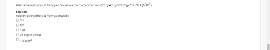 What is the mass of air at 20 degree Celcius in a room with dimensions 3m by 4m by Sm? (P ar = 1.20 kg/m)
Solution
Relevant givens (check as many as possible):
Sm
8m
O 10m
O 21 degree Celcius
O 1.2 kg/m3
