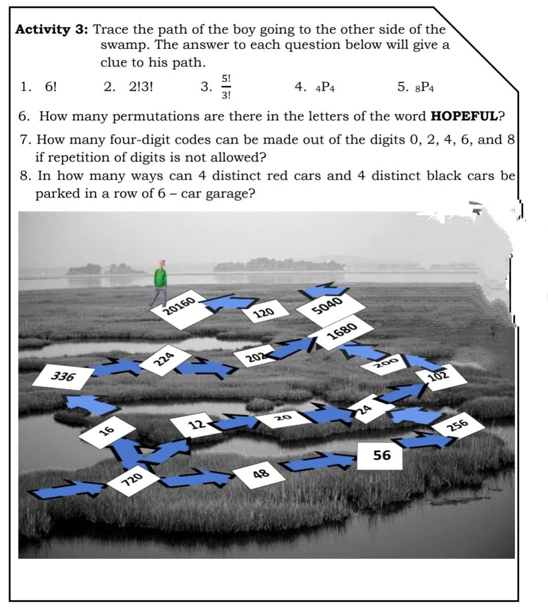 Activity 3: Trace the path of the boy going to the other side of the
swamp.
The answer to each question below will give a
clue to his path.
1. 6!
2. 2!3!
5!
3.
3!
6. How many permutations are there in the letters of the word HOPEFUL?
4. 4P4
if repetition of digits is not allowed?
8. In how many ways can 4 distinct red cars and 4 distinct black cars be
7. How many four-digit codes can be made out of the digits 0, 2, 4, 6, and 8
5. 8P4
parked in a row of 6
- car garage?
20160
120
5040
336
1680
224
202
200
102
16
12
20
24
256
120
48
56
