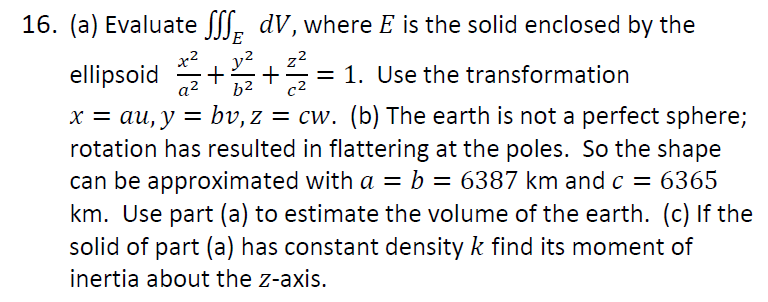 16. (a) Evaluate [, dV, where E is the solid enclosed by the
E
x2
ellipsoid
a2
y?
z2
= 1. Use the transformation
c2
-
b2
x = au, y = bv, z = cw. (b) The earth is not a perfect sphere;
rotation has resulted in flattering at the poles. So the shape
can be approximated with a = b = 6387 km and c = 6365
km. Use part (a) to estimate the volume of the earth. (c) If the
solid of part (a) has constant density k find its moment of
inertia about the z-axis.
