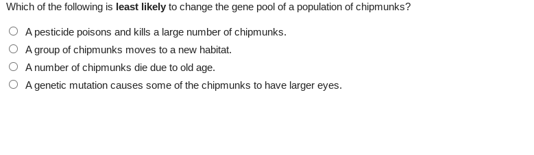 Which of the following is least likely to change the gene pool of a population of chipmunks?
O A pesticide poisons and kills a large number of chipmunks.
A group of chipmunks moves to a new habitat.
A number of chipmunks die due to old age.
O A genetic mutation causes some of the chipmunks to have larger eyes.