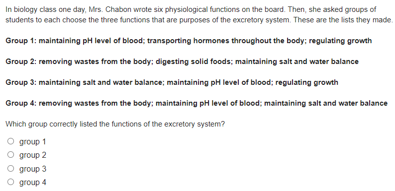 In biology class one day, Mrs. Chabon wrote six physiological functions on the board. Then, she asked groups of
students to each choose the three functions that are purposes of the excretory system. These are the lists they made.
Group 1: maintaining pH level of blood; transporting hormones throughout the body; regulating growth
Group 2: removing wastes from the body; digesting solid foods; maintaining salt and water balance
Group 3: maintaining salt and water balance; maintaining pH level of blood; regulating growth
Group 4: removing wastes from the body; maintaining pH level of blood; maintaining salt and water balance
Which group correctly listed the functions of the excretory system?
group 1
group 2
group 3
group 4