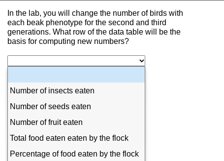 In the lab, you will change the number of birds with
each beak phenotype for the second and third
generations. What row of the data table will be the
basis for computing new numbers?
Number of insects eaten
Number of seeds eaten
Number of fruit eaten
Total food eaten eaten by the flock
Percentage of food eaten by the flock