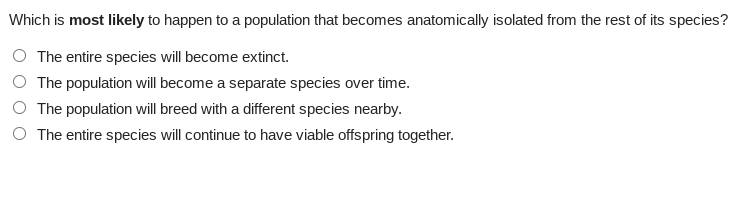 Which is most likely to happen to a population that becomes anatomically isolated from the rest of its species?
The entire species will become extinct.
The population will become a separate species over time.
The population will breed with a different species nearby.
O The entire species will continue to have viable offspring together.