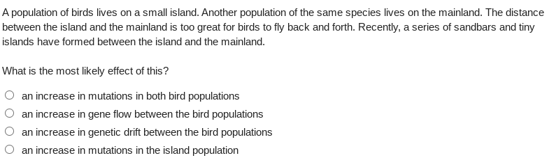 A population of birds lives on a small island. Another population of the same species lives on the mainland. The distance
between the island and the mainland is too great for birds to fly back and forth. Recently, a series of sandbars and tiny
islands have formed between the island and the mainland.
What is the most likely effect of this?
an increase in mutations in both bird populations
an increase in gene flow between the bird populations
an increase in genetic drift between the bird populations
an increase in mutations in the island population