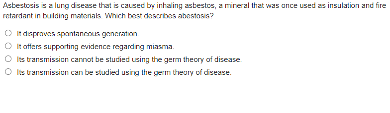 Asbestosis is a lung disease that is caused by inhaling asbestos, a mineral that was once used as insulation and fire
retardant in building materials. Which best describes abestosis?
O It disproves spontaneous generation.
It offers supporting evidence regarding miasma.
Its transmission cannot be studied using the germ theory of disease.
Its transmission can be studied using the germ theory of disease.