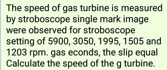 The speed of gas turbine is measured
by stroboscope single mark image
were observed for stroboscope
setting of 5900, 3050, 1995, 1505 and
1203 rpm. gas econds, the slip equal
Calculate the speed of the g turbine.
