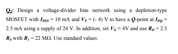 Q2: Design a voltage-divider bias network using a depletion-type
MOSFET with I pss = 10 mA and Vp= (- 4) V to have a Q-point at IpQ
2.5 mA using a supply of 24 V. In addition, set VG=4V and use RD= 2.5
%3!
Rs with R,= 22 MN. Use standard values.
