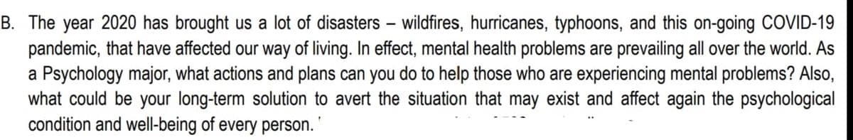 B. The year 2020 has brought us a lot of disasters - wildfires, hurricanes, typhoons, and this on-going COVID-19
pandemic, that have affected our way of living. In effect, mental health problems are prevailing all over the world. As
a Psychology major, what actions and plans can you do to help those who are experiencing mental problems? Also,
what could be your long-term solution to avert the situation that may exist and affect again the psychological
condition and well-being of every person. '