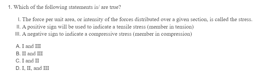 1. Which of the following statements is/are true?
1. The force per unit area, or intensity of the forces distributed over a given section, is called the stress.
II. A positive sign will be used to indicate a tensile stress (member in tension)
III. A negative sign to indicate a compressive stress (member in compression)
A. I and III
B. II and III
C. I and II
D. I, II, and III