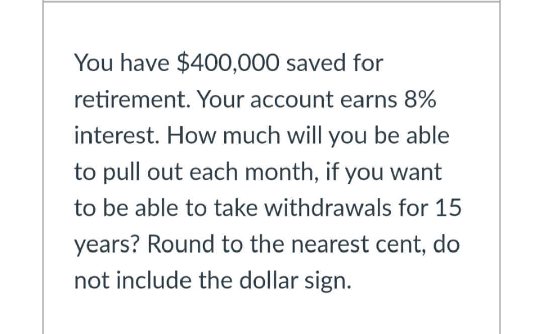 You have $400,000 saved for
retirement. Your account earns 8%
interest. How much will you be able
to pull out each month, if you want
to be able to take withdrawals for 15
years? Round to the nearest cent, do
not include the dollar sign.
