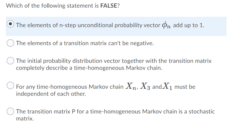 Which of the following statement is FALSE?
The elements of n-step unconditional probability vector Øn add up to 1.
The elements of a transition matrix can't be negative.
The initial probability distribution vector together with the transition matrix
completely describe a time-homogeneous Markov chain.
For any time-homogeneous Markov chain Xn, X3 andX1 must be
independent of each other.
The transition matrix P for a time-homogeneous Markov chain is a stochastic
matrix.
