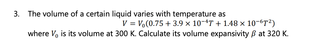 3. The volume of a certain liquid varies with temperature as
V = V(0.75 +3.9 × 10−4T + 1.48 × 10-6T²)
where V, is its volume at 300 K. Calculate its volume expansivity B at 320 K.