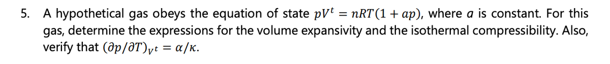 5. A hypothetical gas obeys the equation of state pVt = nRT (1 + ap), where a is constant. For this
gas, determine the expressions for the volume expansivity and the isothermal compressibility. Also,
verify that (@p/@T)vt = α/K.