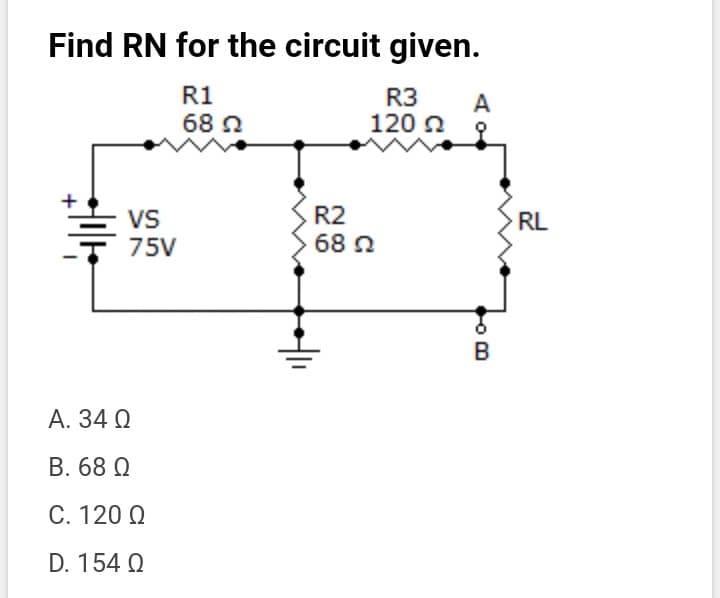 Find RN for the circuit given.
R1
68 0
R3
A
120 a
VS
75V
R2
68 Q
RL
B
А. 34 Q
B. 68 Q
С. 120 0
D. 154 Q

