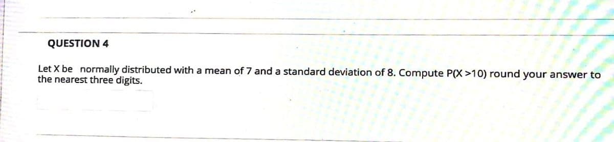 QUESTION 4
Let X be normally distributed with a mean of 7 and a standard deviation of 8. Compute P(X >10) round your answer to
the nearest three digits.
