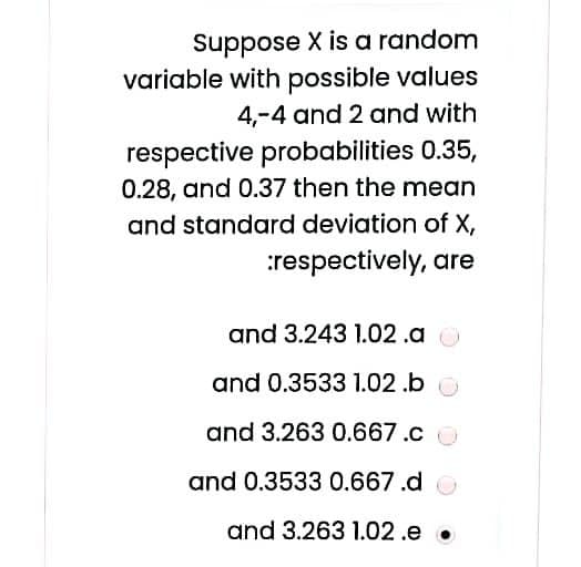 Suppose X is a random
variable with possible values
4,-4 and 2 and with
respective probabilities 0.35,
0.28, and 0.37 then the mean
and standard deviation of X,
:respectively, are
and 3.243 1.02.a
and 0.3533 1.02 .b
and 3.263 0.667.c O
and 0.3533 0.667.d o
and 3.263 1.02.e •
