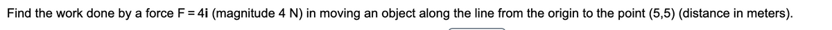 Find the work done by a force F= 4i (magnitude 4 N) in moving an object along the line from the origin to the point (5,5) (distance in meters).
