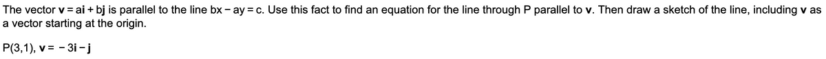 The vector v = ai + bj is parallel to the line bx - ay = c. Use this fact to find an equation for the line through P parallel to v. Then draw a sketch of the line, including v as
a vector starting at the origin.
P(3,1), v = - 3i -j
