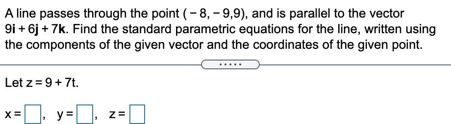 A line passes through the point (- 8, – 9,9), and is parallel to the vector
9i + 6j + 7k. Find the standard parametric equations for the line, written using
the components of the given vector and the coordinates of the given point.
Let z = 9+ 7t.
X =
y :
