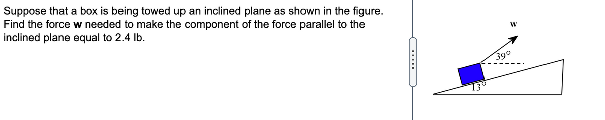 Suppose that a box is being towed up an inclined plane as shown in the figure.
Find the force w needed to make the component of the force parallel to the
inclined plane equal to 2.4 Ib.
W
39°
13°
