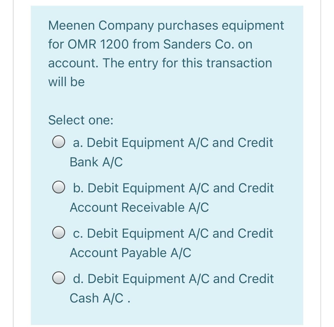 Meenen Company purchases equipment
for OMR 1200 from Sanders Co. on
account. The entry for this transaction
will be
Select one:
O a. Debit Equipment A/C and Credit
Bank A/C
O b. Debit Equipment A/C and Credit
Account Receivable A/C
O c. Debit Equipment A/C and Credit
Account Payable A/C
O d. Debit Equipment A/C and Credit
Cash A/C .
